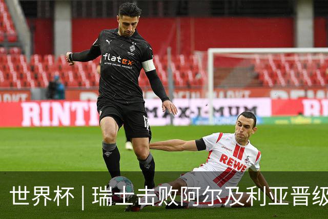 世界杯 | 瑞士击败阿尔及利亚晋级16强