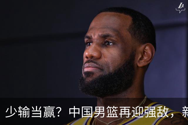 少输当赢？中国男篮再迎强敌，新赛程公布，杨瀚森迎重要大考