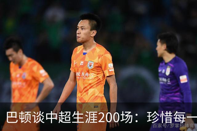 巴顿谈中超生涯200场：珍惜每一次站上赛场的机会，继续拼尽全力
