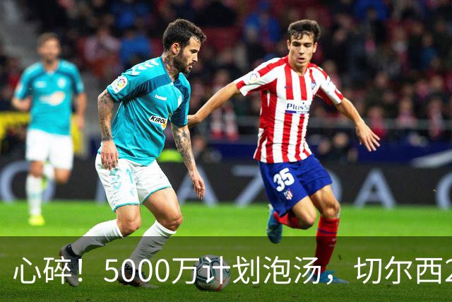心碎！5000万计划泡汤，切尔西24小时截胡新星，国米马洛塔真束手无策？