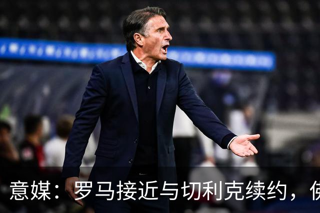 意媒：罗马接近与切利克续约，佛罗伦萨曾进行过接触