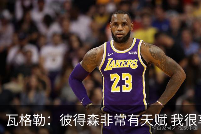 瓦格勒：彼得森非常有天赋 我很享受跟他的对位
