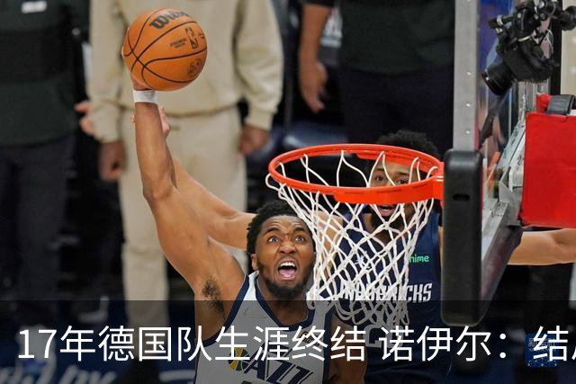 17年德国队生涯终结 诺伊尔：结局苦涩但我毫不后悔